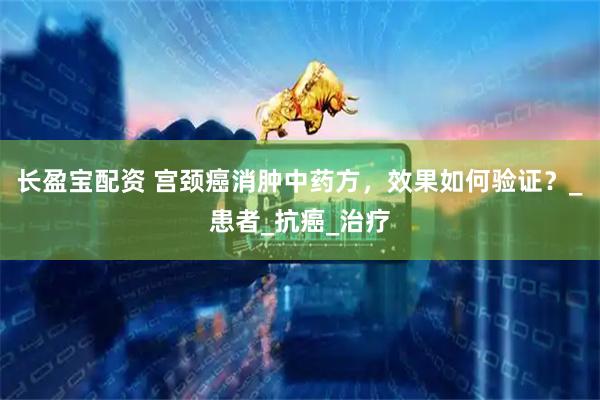 长盈宝配资 宫颈癌消肿中药方，效果如何验证？_患者_抗癌_治疗