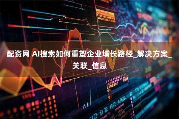 配资网 AI搜索如何重塑企业增长路径_解决方案_关联_信息