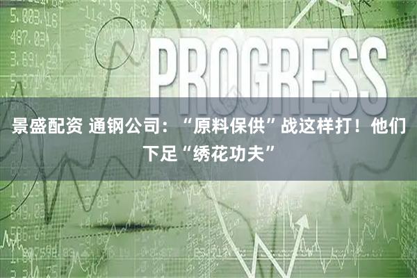 景盛配资 通钢公司：“原料保供”战这样打！他们下足“绣花功夫”