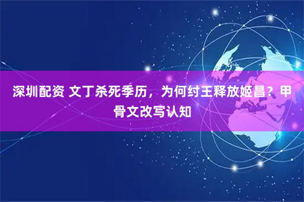深圳配资 文丁杀死季历，为何纣王释放姬昌？甲骨文改写认知