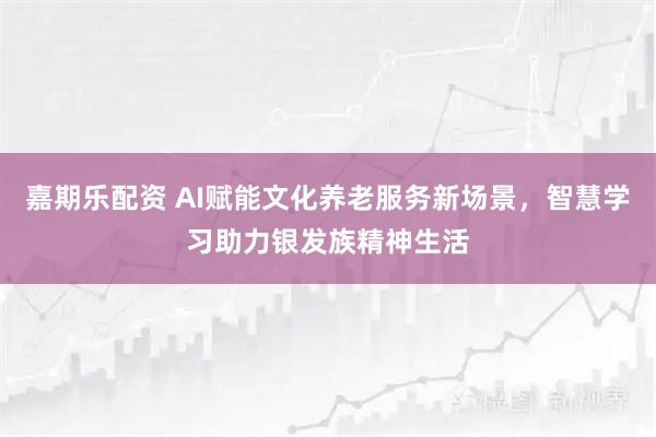 嘉期乐配资 AI赋能文化养老服务新场景，智慧学习助力银发族精神生活