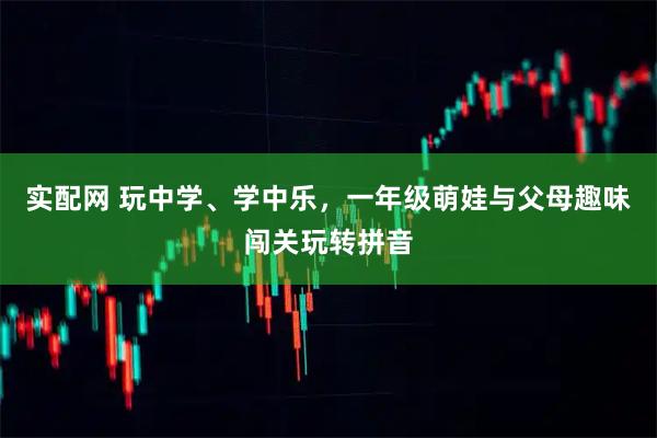 实配网 玩中学、学中乐，一年级萌娃与父母趣味闯关玩转拼音