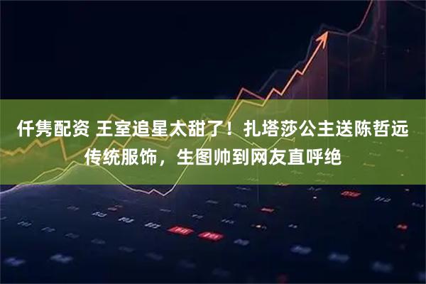 仟隽配资 王室追星太甜了！扎塔莎公主送陈哲远传统服饰，生图帅到网友直呼绝