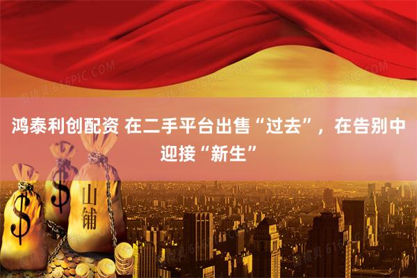 鸿泰利创配资 在二手平台出售“过去”，在告别中迎接“新生”