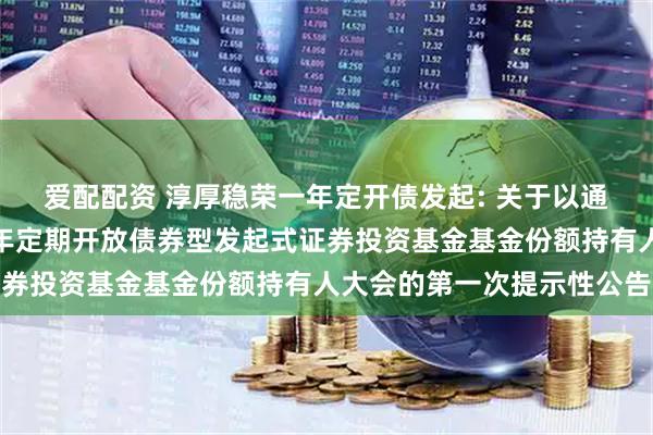 爱配配资 淳厚稳荣一年定开债发起: 关于以通讯方式召开淳厚稳荣一年定期开放债券型发起式证券投资基金基金份额持有人大会的第一次提示性公告
