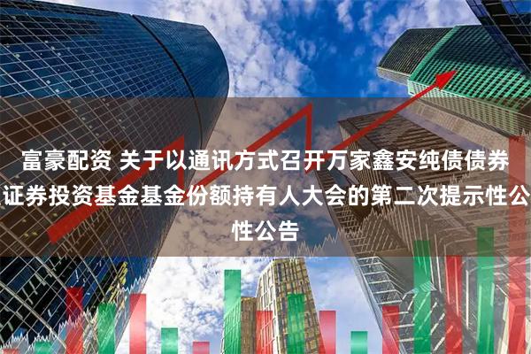 富豪配资 关于以通讯方式召开万家鑫安纯债债券型证券投资基金基金份额持有人大会的第二次提示性公告