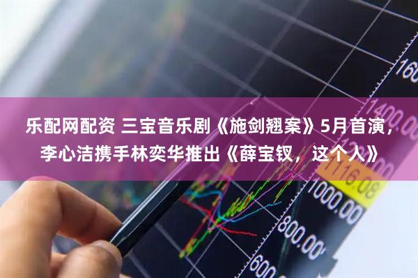乐配网配资 三宝音乐剧《施剑翘案》5月首演，李心洁携手林奕华推出《薛宝钗，这个人》