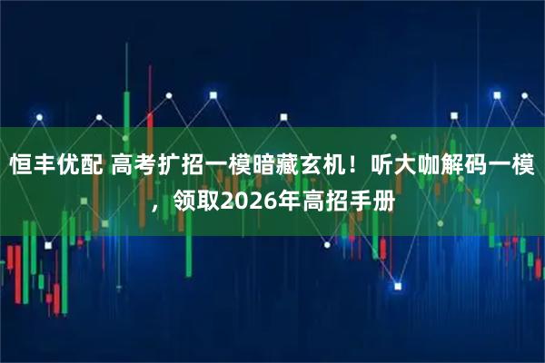恒丰优配 高考扩招一模暗藏玄机！听大咖解码一模，领取2026年高招手册